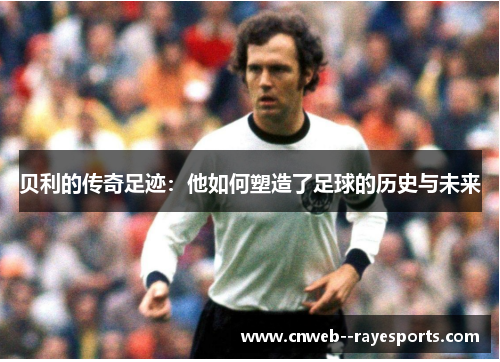 贝利的传奇足迹：他如何塑造了足球的历史与未来