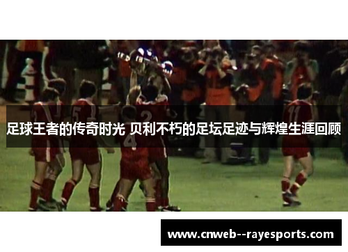 足球王者的传奇时光 贝利不朽的足坛足迹与辉煌生涯回顾
